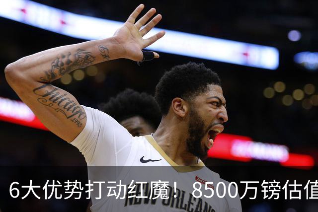 6大优势打动红魔！8500万镑估值严重失算，曼联加码待遇硬抢M费
